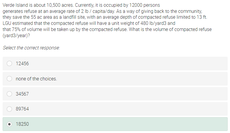 Verde Island is about 10,500 acres. Currently, it is occupied by 12000 persons
generates refuse at an average rate of 2 lb / capita/day. As a way of giving back to the community,
they save the 55 ac area as a landfill site, with an average depth of compacted refuse limited to 13 ft.
LGU estimated that the compacted refuse will have a unit weight of 480 Ib/yard3 and
that 75% of volume will be taken up by the compacted refuse. What is the volume of compacted refuse
(yard3/year)?
Select the correct response:
12456
none of the choices.
34567
89764
18250
