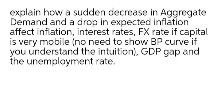 explain how a sudden decrease in Aggregate
Demand and a drop in expected inflation
affect inflation, interest rates, FX rate if capital
is very mobile (no need to show BP curve if
you understand the intuition), GDP gap and
the unemployment rate.
