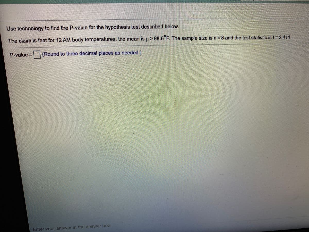 Use technology to find the P-value for the hypothesis test described below.
The claim is that for 12 AM body temperatures, the mean is p> 98.6 F. The sample size is n 8 and the test statistic is t= 2.411.
P-value
%3D
(Round to three decimal places as needed.)
Enter your answer in the answer box.
