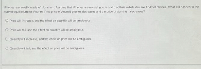 iPhones are mostly made of aluminum. Assume that iPhones are normal goods and that their substitutes are Android phones. What will happen to the
market equilibrium for iPhones if the price of Android phones decreases and the price of aluminum decreases?
Price will increase, and the effect on quantity will be ambiguous
O Price will fall, and the effect on quantity will be ambiguous.
Quantity will increase, and the effect on price will be ambiguous
Quantity will fall, and the effect on price will be ambiguous.