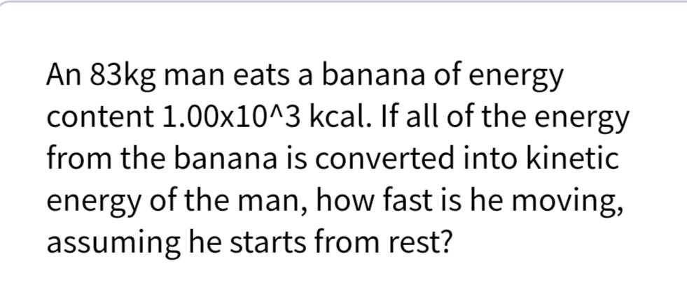 An 83kg man eats a banana of energy
content 1.00x10^3 kcal. If all of the energy
from the banana is converted into kinetic
energy of the man, how fast is he moving,
assuming he starts from rest?