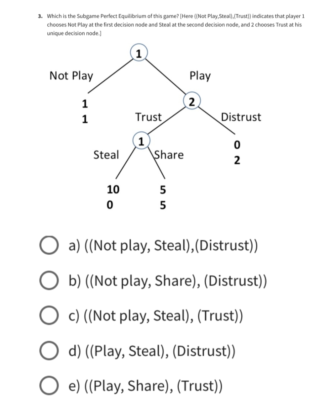 3. Which is the Subgame Perfect Equilibrium of this game? [Here ((Not Play, Steal), (Trust)) indicates that player 1
chooses Not Play at the first decision node and Steal at the second decision node, and 2 chooses Trust at his
unique decision node.]
1
Not Play
Play
1
2
1
Trust
Distrust
1
0
Steal
Share
2
10
5
0
5
O a) ((Not play, Steal),(Distrust))
b) ((Not play, Share), (Distrust))
O c) ((Not play, Steal), (Trust))
O d) ((Play, Steal), (Distrust))
Oe) ((Play, Share), (Trust))