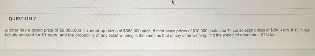 QUESTION 7
A lotter has a grand prize of $6,000,000, 4 runner up prizes of $388,000 each, 8 third-place prizes of $10,000 each, and 14 consolation prizes of $200 each. If 19 million
tickets are sold for $1 each, and the probability of any ticket winning is the same as that of any other winning, find the expected return on a $1 ticket.
