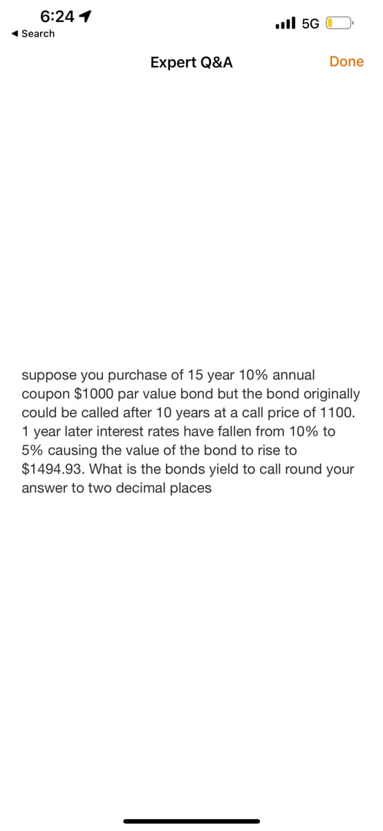 6:24 1
◄ Search
Expert Q&A
Il 5G
Done
suppose you purchase of 15 year 10% annual
coupon $1000 par value bond but the bond originally
could be called after 10 years at a call price of 1100.
1 year later interest rates have fallen from 10% to
5% causing the value of the bond to rise to
$1494.93. What is the bonds yield to call round your
answer to two decimal places