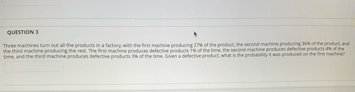 QUESTION 3
Three machines turn out all the products in a factory, with the first machine producing 27% of the product, the second machine producing 36% of the product, and
the third machine producing the rest. The first machine produces defective products 1% of the time, the second machine produces defective products 4% of the
time, and the third machine produces defective products 3% of the time. Given a defective product, what is the probability it was produced on the first machine?
