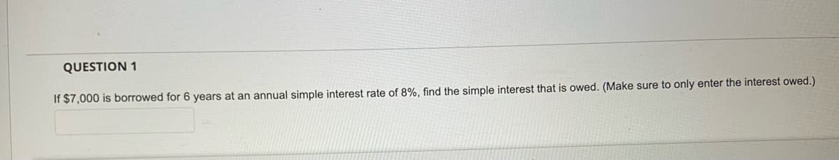 QUESTION 1
If $7,000 is borrowed for 6 years at an annual simple interest rate of 8%, find the simple interest that is owed. (Make sure to only enter the interest owed.)
