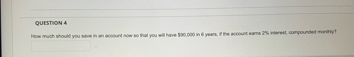 QUESTION 4
How much should you save in an account now so that you will have $90,000 in 6 years, if the account earns 2% interest, compounded monthly?
