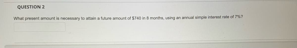QUESTION 2
What present amount is necessary to attain a future amount of $740 in 8 months, using an annual simple interest rate of 7%?
