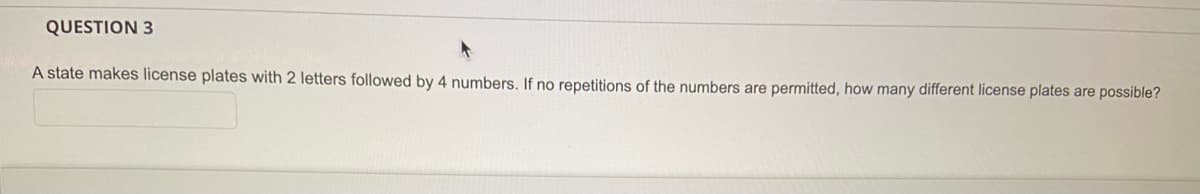 QUESTION 3
A state makes license plates with 2 letters followed by 4 numbers. If no repetitions of the numbers are permitted, how many different license plates are possible?

