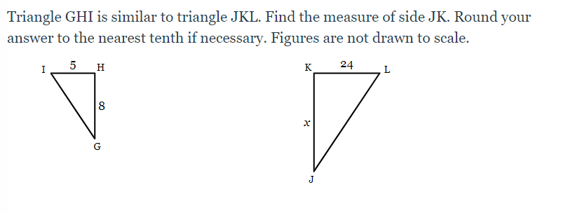 Triangle GHI is similar to triangle JKL. Find the measure of side JK. Round your
answer to the nearest tenth if necessary. Figures are not drawn to scale.
5 _H
24
I
K
8
G
