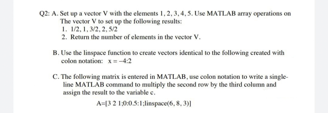 Q2: A. Set up a vector V with the elements 1, 2, 3, 4, 5. Use MATLAB array operations on
The vector V to set up the following results:
1. 1/2, 1, 3/2, 2,5/2
2. Return the number of elements in the vector V.
B. Use the linspace function to create vectors identical to the following created with
colon notation: x= -4:2
C. The following matrix is entered in MATLAB, use colon notation to write a single-
line MATLAB command to multiply the second row by the third column and
assign the result to the variable c.
A=[3 2 1;0:0.5:1;linspace(6, 8, 3)]