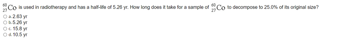 60
60
Co is used in radiotherapy and has a half-life of 5.26 yr. How long does it take for a sample of
Co to decompose to 25.0% of its original size?
O a. 2.63 yr
O b.5.26 yr
Ос. 15.8 yr
O d. 10.5 yr
