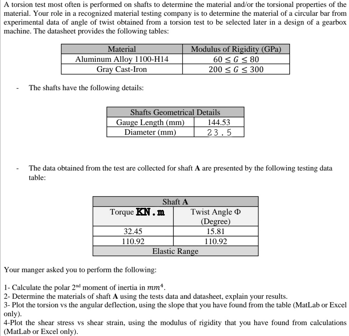 A torsion test most often is performed on shafts to determine the material and/or the torsional properties of the
material. Your role in a recognized material testing company is to determine the material of a circular bar from
experimental data of angle of twist obtained from a torsion test to be selected later in a design of a gearbox
machine. The datasheet provides the following tables:
Modulus of Rigidity (GPa)
60 < G < 80
Material
Aluminum Alloy 1100-H14
Gray Cast-Iron
200 < G < 300
The shafts have the following details:
Shafts Geometrical Details
Gauge Length (mm)
Diameter (mm)
144.53
23.5
The data obtained from the test are collected for shaft A are presented by the following testing data
table:
Shaft A
Torque KN.m
Twist Angle
(Degree)
32.45
15.81
110.92
110.92
Elastic Range
Your manger asked you to perform the following:
1- Calculate the polar 2nd moment of inertia in mm*.
2- Determine the materials of shaft A using the tests data and datasheet, explain your results.
3- Plot the torsion vs the angular deflection, using the slope that you have found from the table (MatLab or Excel
only).
4-Plot the shear stress vs shear strain, using the modulus of rigidity that you have found from calculations
(MatLab or Excel only).
