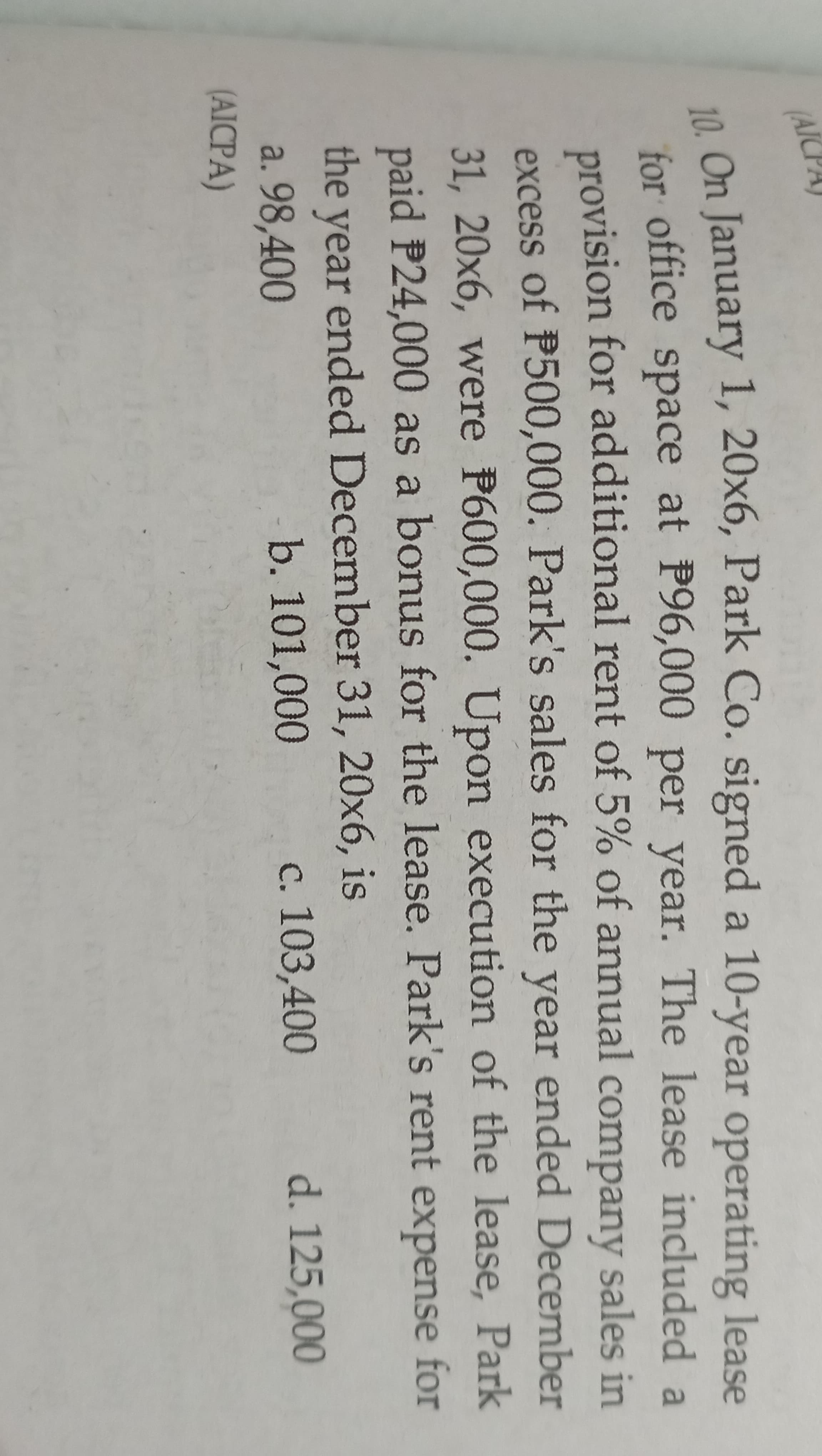 (AIC
10. On January 1, 20x6, Park Co. signed a
for office space at P96,000 per year. The lease included a
provision for additional rent of 5% of annual company sales in
excess of P500,000. Park's sales for the year ended December
10-year operating lease
31, 20x6, were P600,000. Upon execution of the lease, Park
paid P24,000 as a bonus for the lease. Park's rent expense for
the year ended December 31, 20x6, is
d. 125,000
a. 98,400
(AICPA)
b. 101,000
c. 103,400
