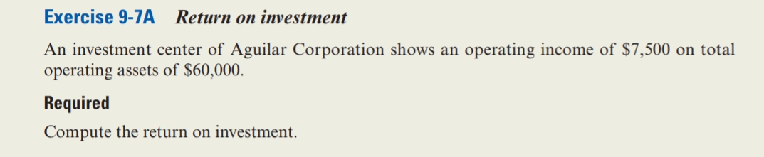 Exercise 9-7A Return on investment
An investment center of Aguilar Corporation shows an operating income of $7,500 on total
operating assets of $60,000.
Required
Compute the return on investment.
