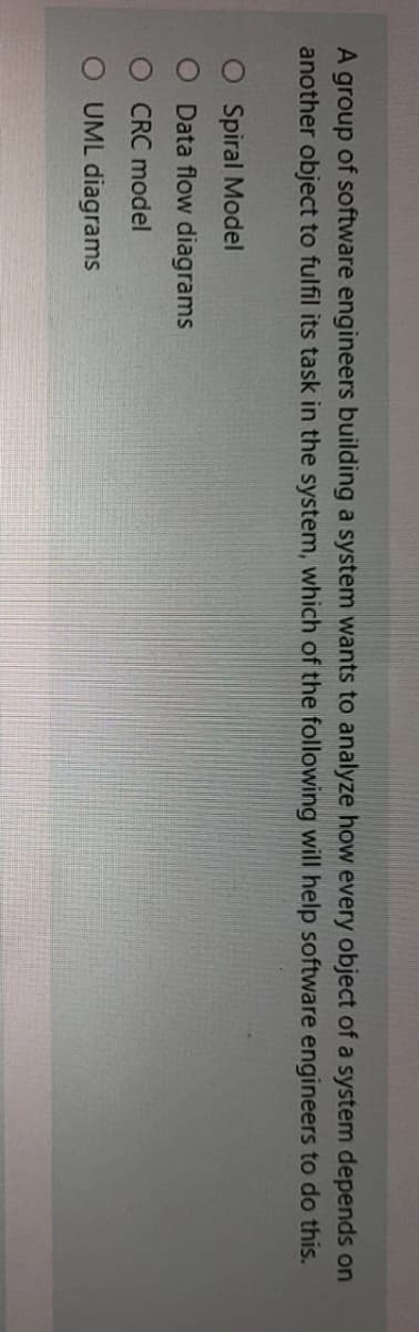 A group of software engineers building a system wants to analyze how every object of a system depends on
another object to fulfil its task in the system, which of the following will help software engineers to do this.
O Spiral Model
O Data flow diagrams
CRC model
O UML diagrams
