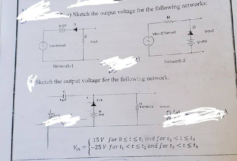 a) Sketch the output voltage for the following networks:
R
V=2V
Vin-8sinwt
Network-1
D
Vout
D1
Sketch the output voltage for the following network:
H
1 μF
5V
Vin=17sinwt
R
100k
Network-2
Vout
Vout
V=8V
15 V for 0 ≤ t ≤t, and for t₂ < t < t3
Vin=-25 V for t₁ <t≤t₂ and for t3 < t ≤t4
A