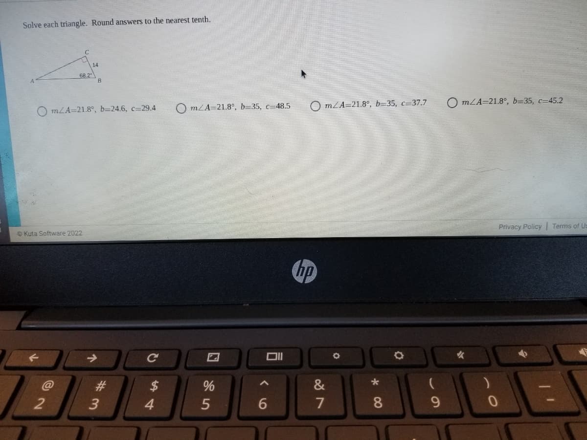 Solve each triangle. Round answers to the nearest tenth.
14
68.2
B
O mZA=21.8°, b=35, c=37.7
O mLA=21.8°, b=35, c=45.2
mLA=21.8°, b=24.6, c=29.4
mZA=21.8°, b=35, c=48.5
Privacy Policy
Terms of Us
© Kuta Software 2022
hp
Ce
23
2$
&
2
3
4
7
8
9.
