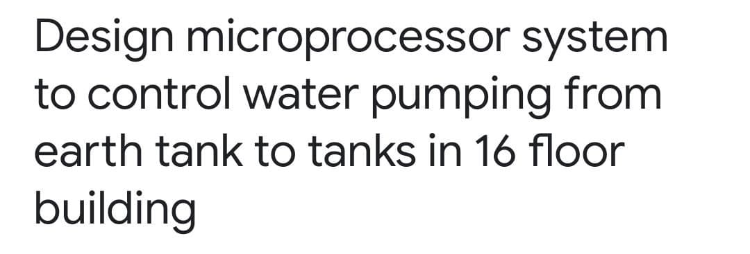 Design microprocessor system
to control water pumping from
earth tank to tanks in 16 floor
building
