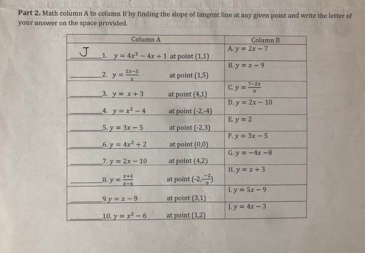 Part 2. Math column A to column B by finding the slope of tangent line at any given point and write the letter of
your answer on the space provided.
Column A
Column B
A. y = 2x - 7
1. y 4x2- 4x +1 at point (1,1)
B. y = x-9
2x-5
_2. y =
at point (1,5)
7-2x
C. y = *
3. у %3D х +3
at point (4,1)
D. y = 2x - 10
4. y = x² - 4
at point (-2,-4)
E. y = 2
5. у %3D Зх — 5
at point (-2,3)
F. y = 3x - 5
6. y = 4x2 + 2
at point (0,0)
G. y = -4x-8
7. y = 2x- 10
at point (4,2)
H. y = x+ 3
8. y =
x+4
at point (-2,-)
X-4
I. y = 5x -9
%3D
9.y x-9
at point (3,1)
J. y = 4x- 3
10. y = x2 - 6
at point (1,2)
