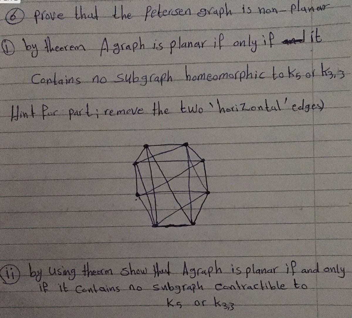 Prove that the Petersen svaph is non-planar
O by thearem Agraph is planar if anly if ad it
Captains no subgcaph homeomarphic to ks of kg,3
Hint Par parti remeve the two haci Zontal'edges)
by using thearm shaw Het Agraph is planar if and only
iR it Contains no subgraph Contractible to
Ks or k33
