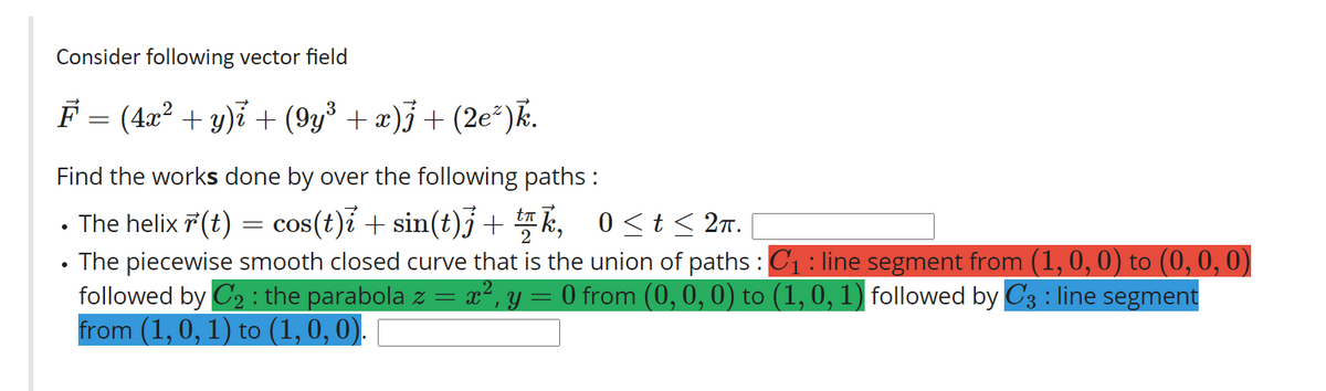 Consider following vector field
F = (4æ? + y)i + (9y³ + æ)j + (2e*)k.
Find the works done by over the following paths :
The helix 7 (t) = cos(t)i + sin(t)j + k, 0<t< 2r.
The piecewise smooth closed curve that is the union of paths :C1 : line segment from (1, 0, 0) to (0, 0, 0)
followed by C2 : the parabola z = x², y
from (1, 0, 1) to (1,0, 0).
O from (0,0, 0) to (1, 0, 1) followed by C3 : line segment
