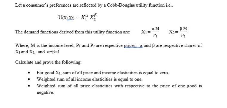 Let a consumer's preferences are reflected by a Cobb-Douglas utility function ie.,
UCXX) = Xf X
%3D
a M
BM
X2 =
P2
The demand functions derived from this utility function are:
P1
Where, M is the income level, P1 and P2 are respective prices. a and B are respective shares of
X1 and X2, and a+B=1
Calculate and prove the following:
• For good X1, sum of all price and income elasticities is equal to zero.
• Weighted sum of all income elasticities is equal to one.
Weighted sum of all price elasticities with respective to the price of one good is
negative.
