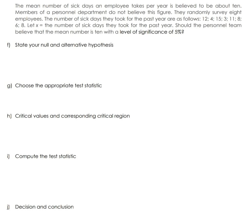 The mean number of sick days an employee takes per year is believed to be about ten.
Members of a personnel department do not believe this figure. They randomly survey eight
employees. The number of sick days they took for the past year are as follows: 12; 4; 15; 3; 11; 8;
6; 8. Let x = the number of sick days they took for the past year. Should the personnel team
believe that the mean number is ten with a level of significance of 5%?
f) State your null and alternative hypothesis
g) Choose the appropriate test statistic
h) Critical values and corresponding critical region
i) Compute the test statistic
j) Decision and conclusion
