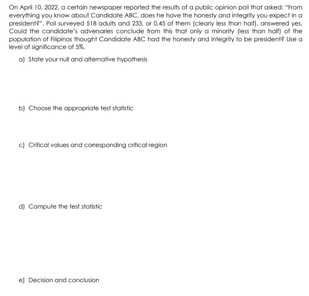 On April 10, 2022, a certain newspaper reported the results of a public opinion poll that asked: “From
everything you know about Candidate ABC, does he have the honesty and integrity you expect in a
president?". Poll surveyed 518 adults and 233, or 0.45 of them (clearly less than half), answered yes.
Could the candidate's adversaries conclude from this that only a minority (less than half) of the
population of Filipinos thought Candidate ABC had the honesty and integrity to be president? Use a
level of significance of 5%.
a) State your null and alternative hypothesis
b) Choose the appropriate test statistic
c) Critical values and corresponding critical region
d) Compute the test statistic
e) Decision and conclusion
