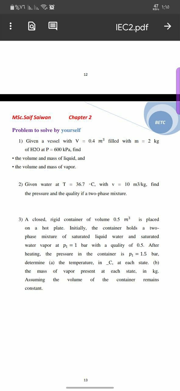 1%VT l. li. @
47 1:10
KB/s
IЕC2.pdf
12
MSc.Saif Saiwan
Chapter 2
BETC
Problem to solve by yourself
1) Given a vessel with V = 0.4 m3 filled with m = 2 kg
of H2O at P = 600 kPa, find
• the volume and mass of liquid, and
• the volume and mass of vapor.
2) Given water at T = 36.7 •C, with v = 10 m3/kg, find
the pressure and the quality if a two-phase mixture.
3) A closed, rigid container of volume 0.5 m3
is placed
on
a hot plate. Initially, the container holds
a
two-
phase mixture of saturated liquid water
and
saturated
water vapor at pi = 1 bar with a quality of 0.5. After
heating, the pressure in the container is Pi 1.5
bar,
determine (a) the temperature, in _C, at each state. (b)
the
of
vapor
present
at
each
state,
in kg.
mass
Assuming
the
volume
of
the
container
remains
constant.
13
