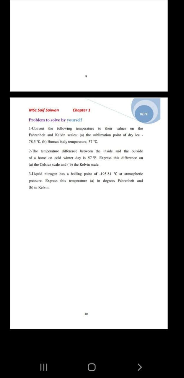 MSc.Saif Saiwan
Chapter 1
BETC
Problem to solve by yourself
1-Convert
the following temperature to
their values
the
on
Fahrenheit and Kelvin scales: (a) the sublimation point of dry ice -
78.5 °C. (b) Human body temperature, 37 °C.
2-The temperature difference between the inside and the outside
of a home on cold winter day is 57 °F. Express this difference on
(a) the Celsius scale and ( b) the Kelvin scale.
3-Liquid nitrogen has a boiling point of -195.81 °C at atmospheric
pressure. Express this temperature (a) in degrees Fahrenheit and
(b) in Kelvin.
10
>
