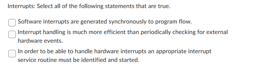 Interrupts: Select all of the following statements that are true.
Software interrupts are generated synchronously to program flow.
Interrupt handling is much more efficient than periodically checking for external
hardware events.
In order to be able to handle hardware interrupts an appropriate interrupt
service routine must be identified and started.