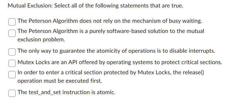 Mutual Exclusion: Select all of the following statements that are true.
The Peterson Algorithm does not rely on the mechanism of busy waiting.
The Peterson Algorithm is a purely software-based solution to the mutual
exclusion problem.
The only way to guarantee the atomicity of operations is to disable interrupts.
Mutex Locks are an API offered by operating systems to protect critical sections.
In order to enter a critical section protected by Mutex Locks, the release()
operation must be executed first.
The test_and_set instruction is atomic.