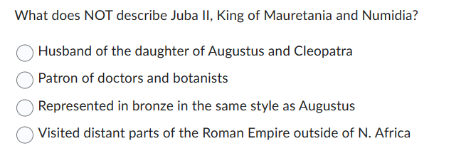 What does NOT describe Juba II, King of Mauretania and Numidia?
Husband of the daughter of Augustus and Cleopatra
Patron of doctors and botanists
Represented in bronze in the same style as Augustus
Visited distant parts of the Roman Empire outside of N. Africa