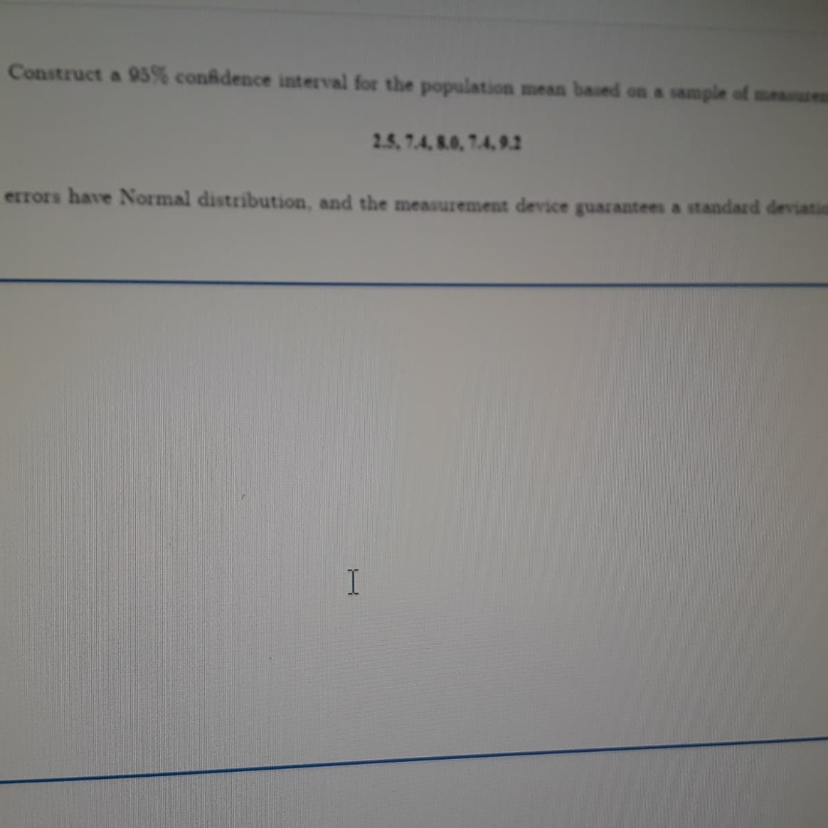 Construct a 93% conidence interval for the population mean based on a sample of measus
2.5, 7.4, 8.0, 7.4, 9.2
errors have Normal distribution, and the measurement device guarantees a standard deviation
