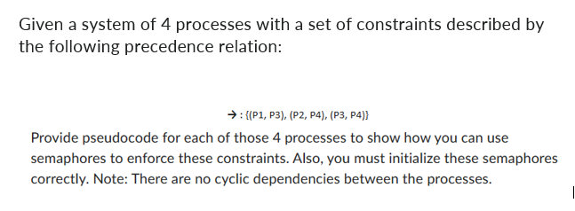 Given a system of 4 processes with a set of constraints described by
the following precedence relation:
→: {(P1, P3), (P2, P4), (P3, P4))
Provide pseudocode for each of those 4 processes to show how you can use
semaphores to enforce these constraints. Also, you must initialize these semaphores
correctly. Note: There are no cyclic dependencies between the processes.