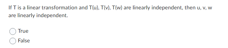 ### Linear Transformations and Independence

**Question:** 
If \( T \) is a linear transformation and \( T(u) \), \( T(v) \), \( T(w) \) are linearly independent, then \( u \), \( v \), \( w \) are linearly independent.

- True
- False

**Explanation:**
This question involves understanding the concept of linear transformations and linear independence within the context of linear algebra. 

**Key Concepts:**

1. **Linear Transformation:** 
   - A function \( T \) between two vector spaces that preserves the operations of vector addition and scalar multiplication.
   - Formally, \( T: V \rightarrow W \) is a linear transformation if for any vectors \( u, v \) in \( V \) and any scalar \( c \), the following holds:
     * \( T(u + v) = T(u) + T(v) \)
     * \( T(cu) = cT(u) \)

2. **Linear Independence:**
   - A set of vectors \( \{v_1, v_2, ..., v_n\} \) in a vector space is said to be linearly independent if the vector equation \( c_1v_1 + c_2v_2 + ... + c_nv_n = 0 \) has only the trivial solution where all scalars \( c_i = 0 \).
   - If any one of the scalars \( c_i \) can be nonzero and the equation still holds, the vectors are deemed linearly dependent.

Given the problem, you are asked to determine whether the linear independence of \( T(u) \), \( T(v) \), \( T(w) \) implies the linear independence of \( u \), \( v \), \( w \).

**Answer Options:**
- **True**
- **False**

To answer this question, you must consider whether the transformation \( T \) preserves the linear independence of vectors in the domain (original space). This involves probing deeper into the properties of linear transformations and how they interact with the structure of vector spaces.