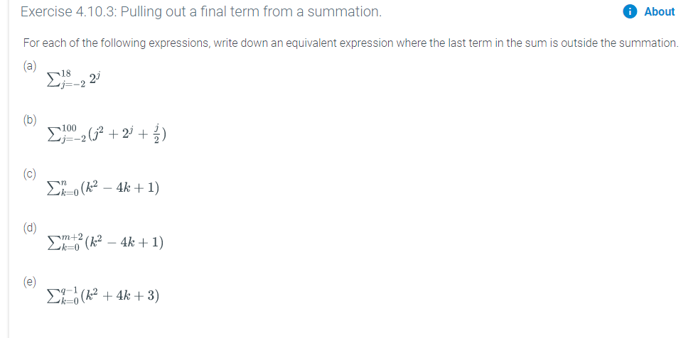 Exercise 4.10.3: Pulling out a final term from a summation.
Sis-2
O About
For each of the following expressions, write down an equivalent expression where the last term in the sum is outside the summation.
(a)
23
(b)
C 2 (² + 2' + )
100
(c)
Ei-o (k² – 4k + 1)
(d)
m+2
E (k2 – 4k + 1)
(e)
EE (k² + 4k + 3)
