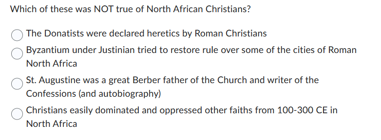 Which of these was NOT true of North African Christians?
The Donatists were declared heretics by Roman Christians
Byzantium under Justinian tried to restore rule over some of the cities of Roman
North Africa
St. Augustine was a great Berber father of the Church and writer of the
Confessions (and autobiography)
Christians easily dominated and oppressed other faiths from 100-300 CE in
North Africa