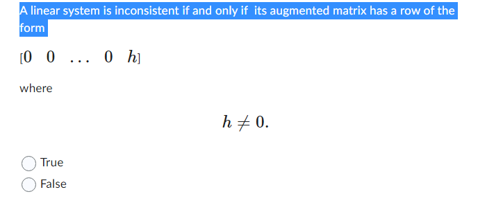 ### Understanding Inconsistent Linear Systems

**Statement**:
"A linear system is inconsistent if and only if its augmented matrix has a row of the form \([0 \; 0 \; \ldots \; 0 \; h]\), where \(h \neq 0\)."

**Explanation**:

- This means that for a linear system of equations, inconsistency occurs when, during row operations, we obtain a row where all the coefficients of the variables are zero, but the constant term (on the right side of the augmented matrix) is non-zero.

- **Matrix Row Representation**:
  \[
  [0 \; 0 \; \ldots \; 0 \; h]
  \]
  - This row indicates that \(0x_1 + 0x_2 + \ldots + 0x_n = h\). In simpler terms, it implies \(0 = h\).
  - Since \(h \neq 0\), this creates a contradiction, meaning the equations cannot be satisfied simultaneously, leading to an inconsistency in the system.

**Question**:
Is the statement "A linear system is inconsistent if and only if its augmented matrix has a row of the form \([0 \; 0 \; \ldots \; 0 \; h]\), where \(h \neq 0\)" true or false?

- True
- False

### Answer:

For a deeper understanding, reflect on the nature of linear equations and how row reduction can reveal inconsistencies. When all the variables cancel out, and we are left with a non-zero constant, it clearly indicates that no solution exists for the system, verifying the statement above as **True**.