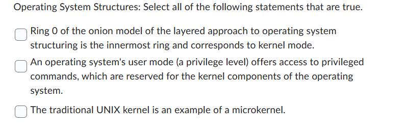 Operating System Structures: Select all of the following statements that are true.
Ring 0 of the onion model of the layered approach to operating system
structuring is the innermost ring and corresponds to kernel mode.
An operating system's user mode (a privilege level) offers access to privileged
commands, which are reserved for the kernel components of the operating
system.
The traditional UNIX kernel is an example of a microkernel.