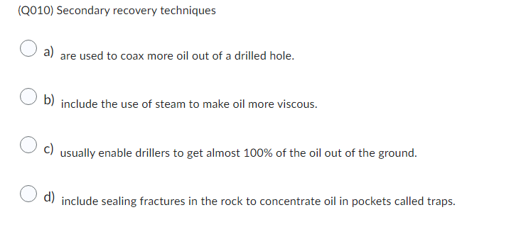 (Q010) Secondary recovery techniques
a)
are used to coax more oil out of a drilled hole.
b) include the use of steam to make oil more viscous.
c)
usually enable drillers to get almost 100% of the oil out of the ground.
d) include sealing fractures in the rock to concentrate oil in pockets called traps.