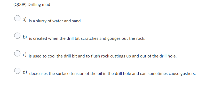 (Q009) Drilling mud
a)
is a slurry of water and sand.
b) is created when the drill bit scratches and gouges out the rock.
c)
is used to cool the drill bit and to flush rock cuttings up and out of the drill hole.
d) decreases the surface tension of the oil in the drill hole and can sometimes cause gushers.
