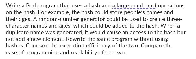 Write a Perl program that uses a hash and a large number of operations
on the hash. For example, the hash could store people's names and
their ages. A random-number generator could be used to create three-
character names and ages, which could be added to the hash. When a
duplicate name was generated, it would cause an access to the hash but
not add a new element. Rewrite the same program without using
hashes. Compare the execution efficiency of the two. Compare the
ease of programming and readability of the two.