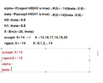 alpha = P(reject HO|HO is true) = P(X< =14|theta=0.9) =
beta P(accept HO|H1 is true) = P(X>14|theta =0.6) =
HO: theta=0.9
H1: theta-0.6
X-Bin(n=20, theta)
accept: X>14 => X-15,16,17,18,19,20
reject: X<=14
X=0,1,2,.14
accept: X>15
I
reject:X<=15
alpha=
beta-
