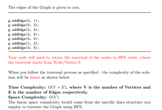 The edges of the Graph is given to you.
g. addEdge (0, 1);
g. addEdge (0, 2);
g. addEdge (2, 3);
g. addEdge (2, 4);
g. addEdge (4, 5);
g. addEdge (1, 3);
g. addEdge (3, 5);
Your code will need to return the traversal of the nodes in BFS order, where
the traversal starts from Node/Vertex 0.
When you follow the traversal process as specified - the complexity of the solu-
tion will be linear as shown below.
Time Complexity: 0(V + E), where V is the number of Vertices and
E is the number of Edges respectively.
Space Complexity: 0(V)
The linear space complexity would come from the specific data structure you
employ to traverse the Graph using BFS.
