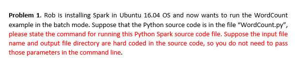 Problem 1. Rob is installing Spark in Ubuntu 16.04 OS and now wants to run the WordCount
example in the batch mode. Suppose that the Python source code is in the file "WordCount.py",
please state the command for running this Python Spark source code file. Suppose the input file
name and output file directory are hard coded in the source code, so you do not need to pass
those parameters in the command line.