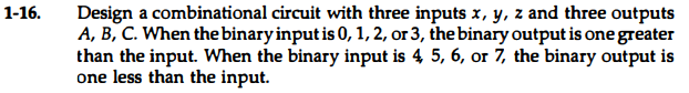 Design a combinational circuit with three inputs x, y, z and three outputs
A, B, C. When the binary input is 0, 1, 2, or 3, the binary output is one greater
than the input. When the binary input is 4 5, 6, or 7, the binary output is
one less than the input.
1-16.
