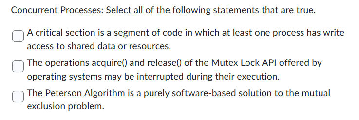 Concurrent Processes: Select all of the following statements that are true.
A critical section is a segment of code in which at least one process has write
access to shared data or resources.
The operations acquire() and release() of the Mutex Lock API offered by
operating systems may be interrupted during their execution.
The Peterson Algorithm is a purely software-based solution to the mutual
exclusion problem.