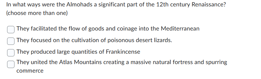 In what ways were the Almohads a significant part of the 12th century Renaissance?
(choose more than one)
They facilitated the flow of goods and coinage into the Mediterranean
They focused on the cultivation of poisonous desert lizards.
They produced large quantities of Frankincense
They united the Atlas Mountains creating a massive natural fortress and spurring
commerce